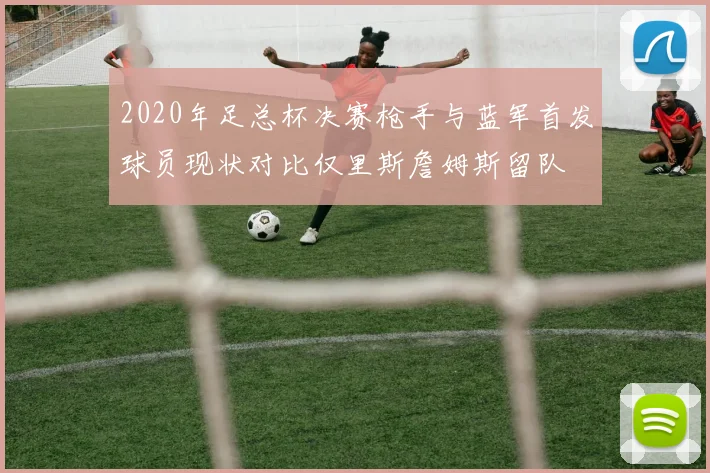 2020年足总杯决赛枪手与蓝军首发球员现状对比仅里斯詹姆斯留队