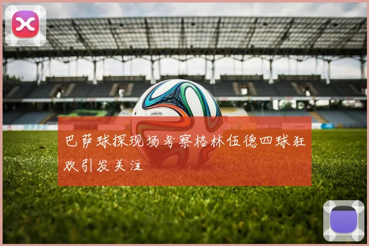 巴萨球探现场考察格林伍德四球狂欢引发关注