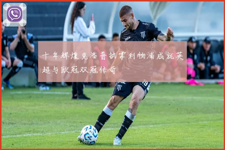 十年辉煌克洛普执掌利物浦成就英超与欧冠双冠传奇