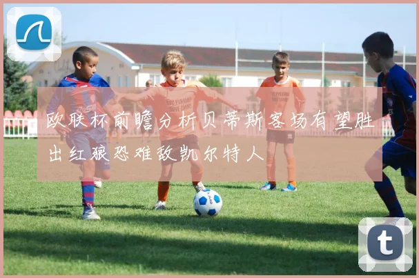 欧联杯前瞻分析贝蒂斯客场有望胜出红狼恐难敌凯尔特人