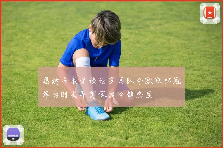恩迪卡表示谈论罗马队夺欧联杯冠军为时尚早需保持冷静态度