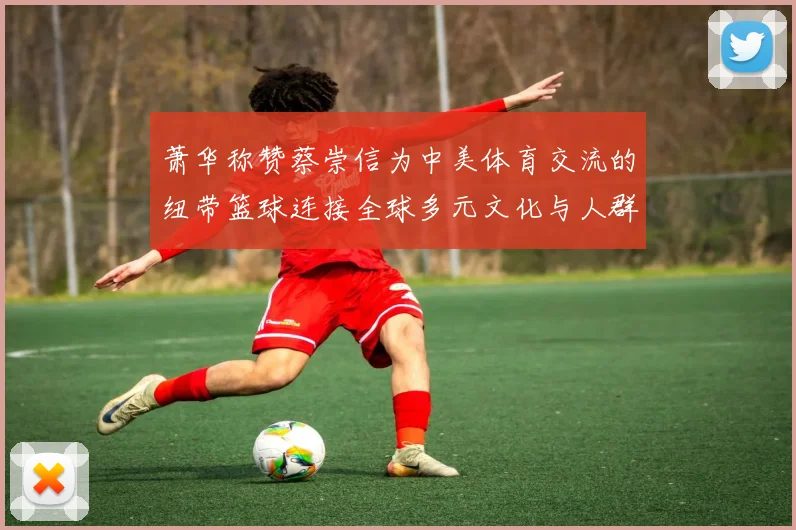 萧华称赞蔡崇信为中美体育交流的纽带篮球连接全球多元文化与人群