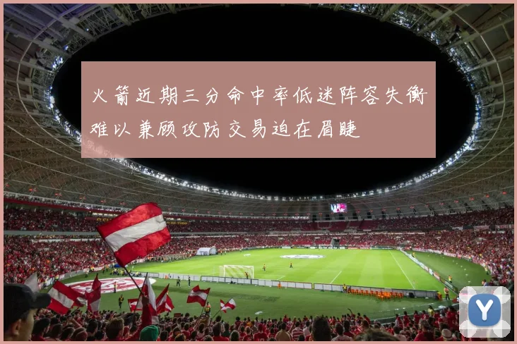 火箭近期三分命中率低迷阵容失衡难以兼顾攻防交易迫在眉睫