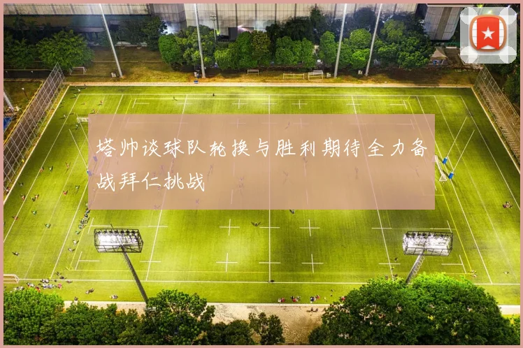 塔帅谈球队轮换与胜利期待全力备战拜仁挑战