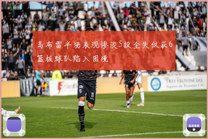 乌布雷半场表现惨淡5投全失仅获6篮板球队陷入困境