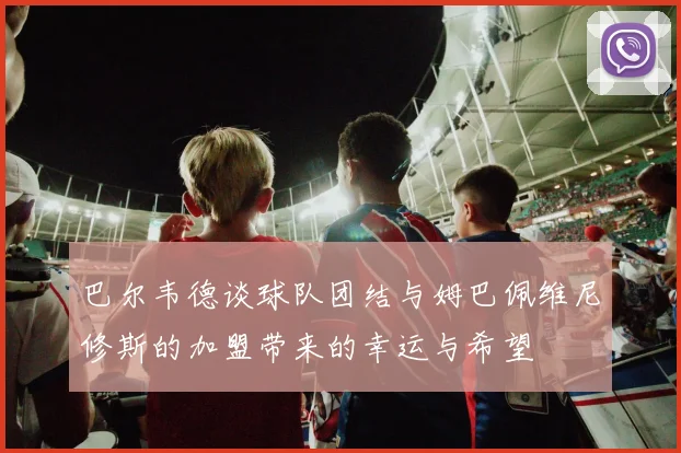 巴尔韦德谈球队团结与姆巴佩维尼修斯的加盟带来的幸运与希望