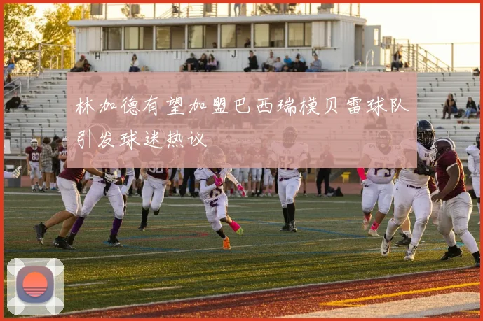 林加德有望加盟巴西瑞模贝雷球队引发球迷热议