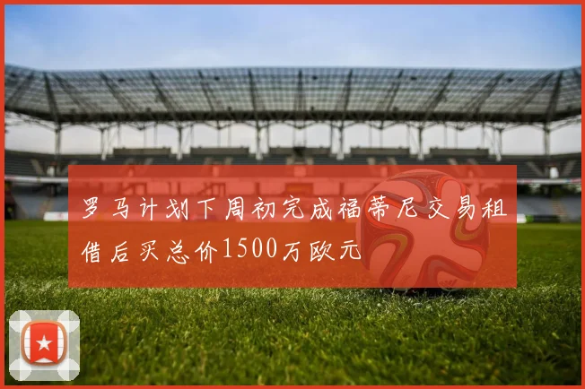 罗马计划下周初完成福蒂尼交易租借后买总价1500万欧元