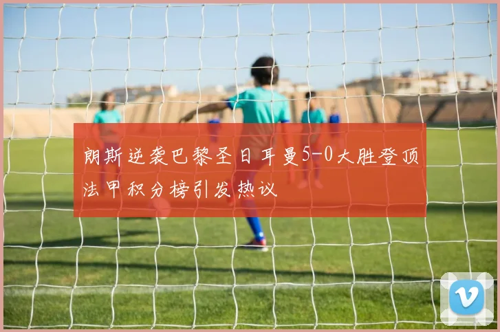 朗斯逆袭巴黎圣日耳曼5-0大胜登顶法甲积分榜引发热议