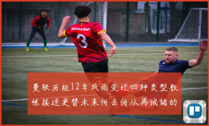 曼联历经12年风雨变迁四种类型教练接连更替未来何去何从再试错的空间有多少