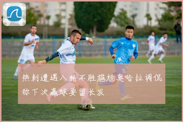 热刺遭遇八轮不胜尴尬奥哈拉调侃称下次赢球要留长发