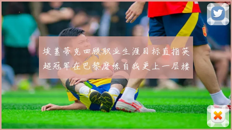 埃基蒂克回顾职业生涯目标直指英超冠军在巴黎磨练自我更上一层楼