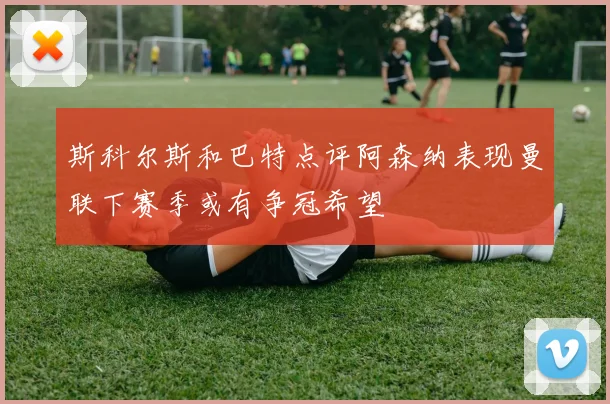 斯科尔斯和巴特点评阿森纳表现曼联下赛季或有争冠希望