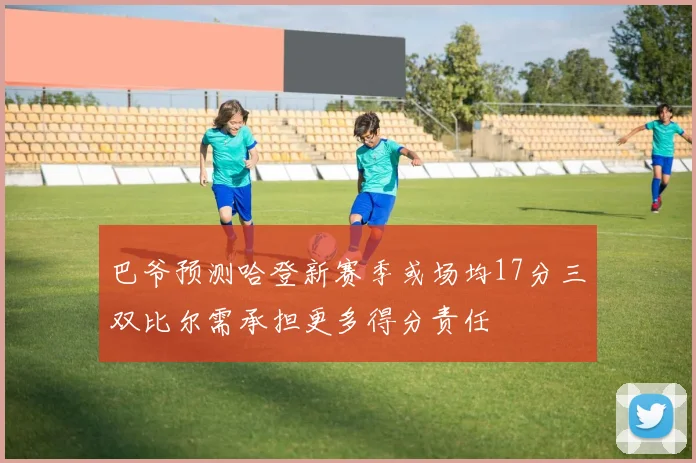巴爷预测哈登新赛季或场均17分三双比尔需承担更多得分责任
