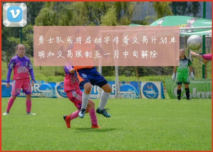 勇士队或将启动字母哥交易计划库明加交易限制至一月中旬解除