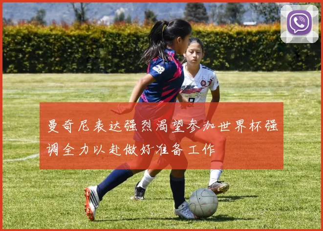 曼奇尼表达强烈渴望参加世界杯强调全力以赴做好准备工作