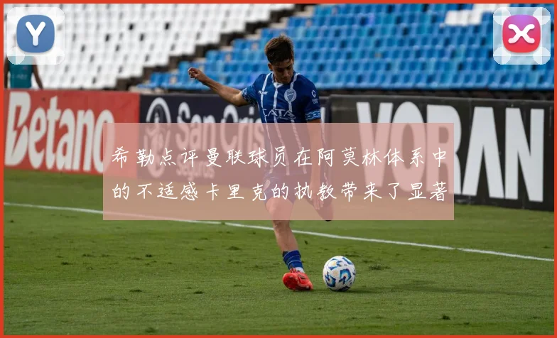 希勒点评曼联球员在阿莫林体系中的不适感卡里克的执教带来了显著变化